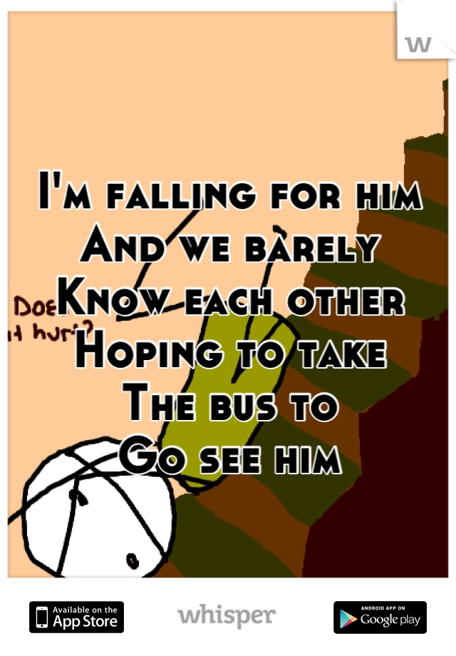 I'm falling for him
And we barely
Know each other
Hoping to take
The bus to
Go see him