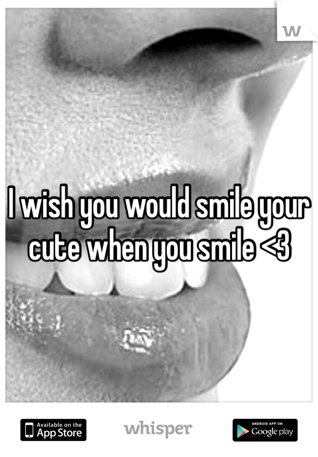 I wish you would smile your cute when you smile <3