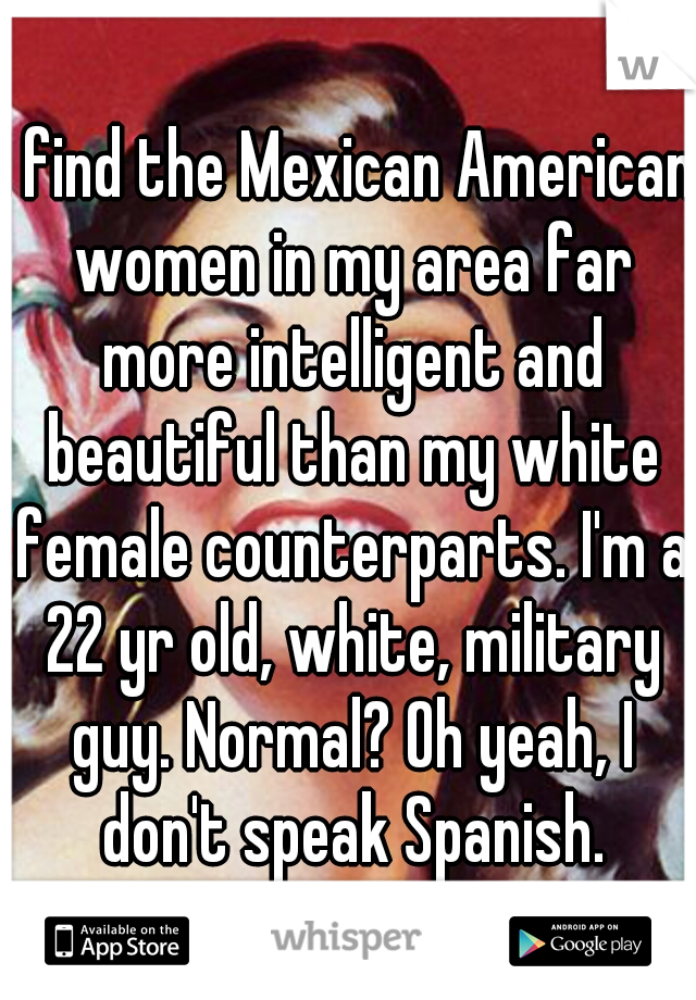 I find the Mexican American women in my area far more intelligent and beautiful than my white female counterparts. I'm a 22 yr old, white, military guy. Normal? Oh yeah, I don't speak Spanish.