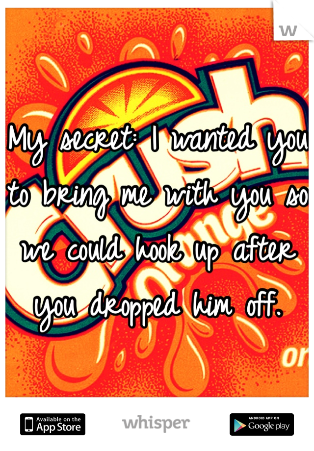My secret: I wanted you to bring me with you so we could hook up after you dropped him off.