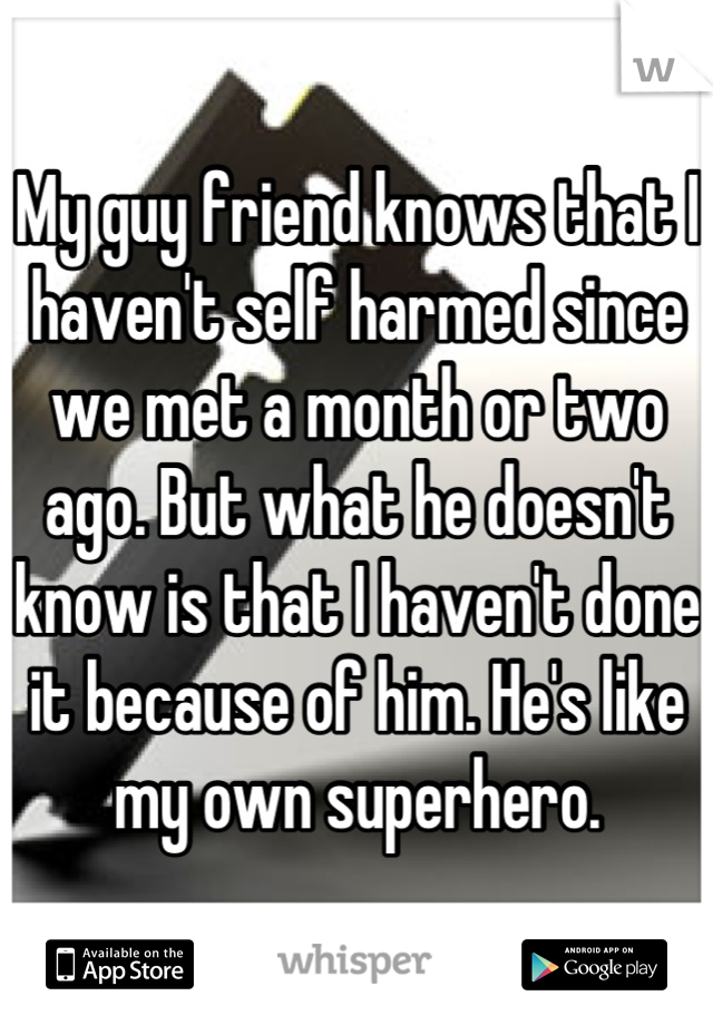 My guy friend knows that I haven't self harmed since we met a month or two ago. But what he doesn't know is that I haven't done it because of him. He's like my own superhero.