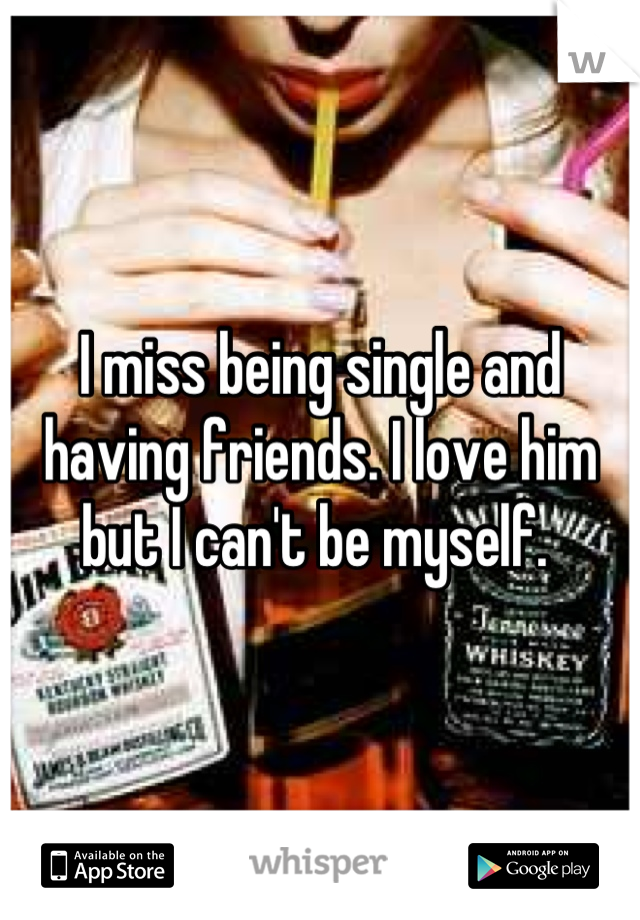 I miss being single and having friends. I love him but I can't be myself. 