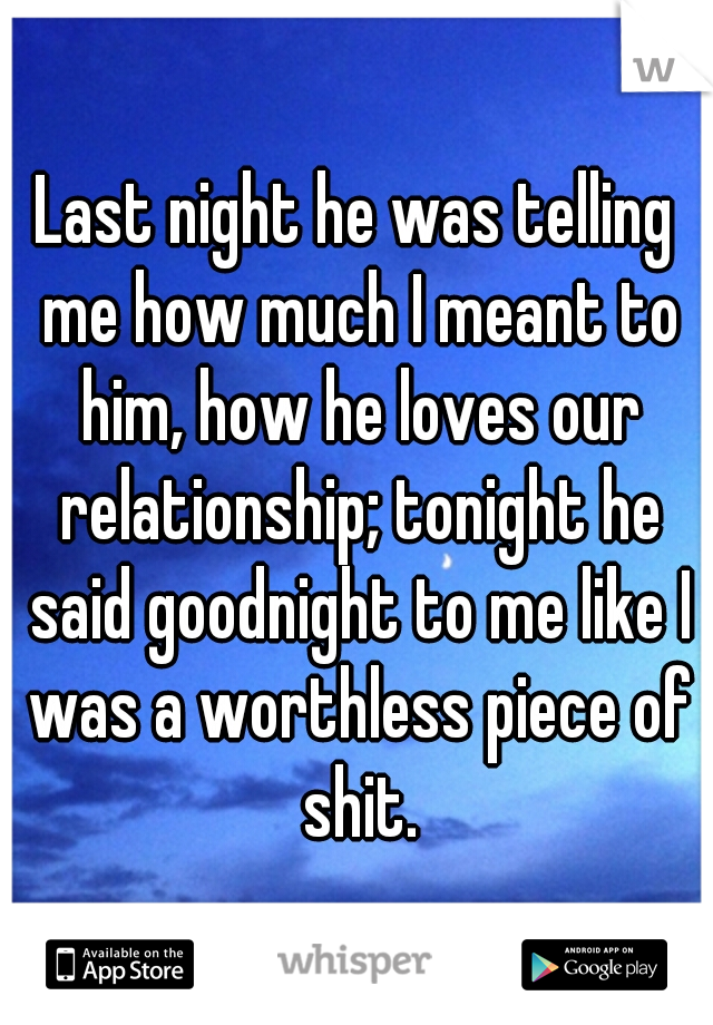 Last night he was telling me how much I meant to him, how he loves our relationship; tonight he said goodnight to me like I was a worthless piece of shit.
