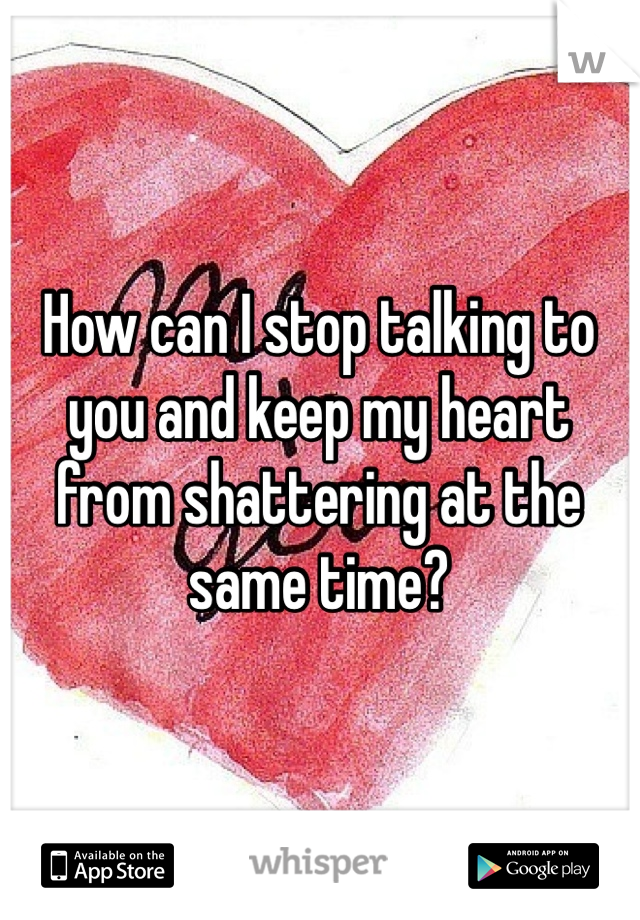 How can I stop talking to you and keep my heart from shattering at the same time?