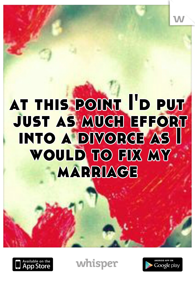 at this point I'd put just as much effort into a divorce as I would to fix my marriage 