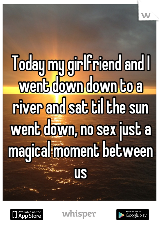 Today my girlfriend and I went down down to a river and sat til the sun went down, no sex just a magical moment between us