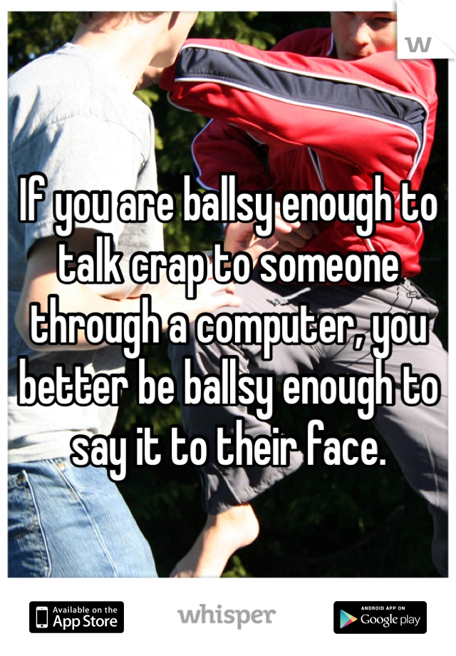 If you are ballsy enough to talk crap to someone through a computer, you better be ballsy enough to say it to their face.