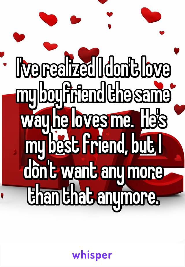 I've realized I don't love my boyfriend the same way he loves me.  He's my best friend, but I don't want any more than that anymore.