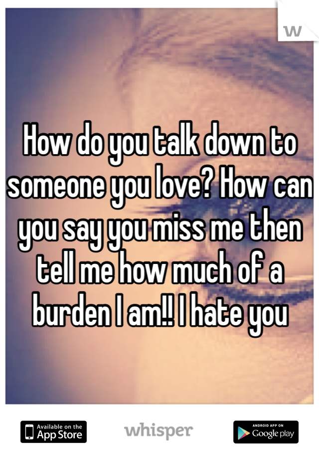 How do you talk down to someone you love? How can you say you miss me then tell me how much of a burden I am!! I hate you 