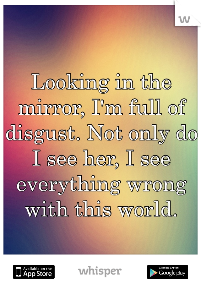 Looking in the mirror, I'm full of disgust. Not only do I see her, I see everything wrong with this world. 