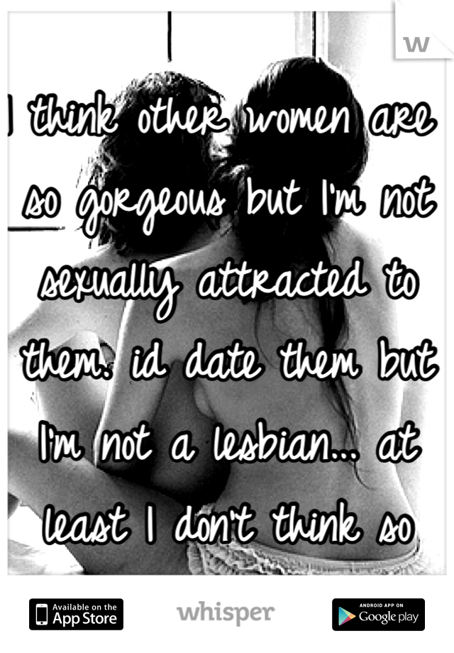 I think other women are so gorgeous but I'm not sexually attracted to them. id date them but I'm not a lesbian... at least I don't think so