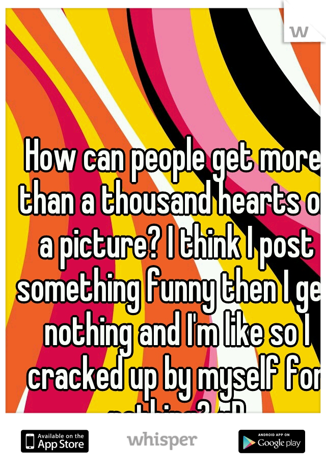 How can people get more than a thousand hearts on a picture? I think I post something funny then I get nothing and I'm like so I cracked up by myself for nothing? xD