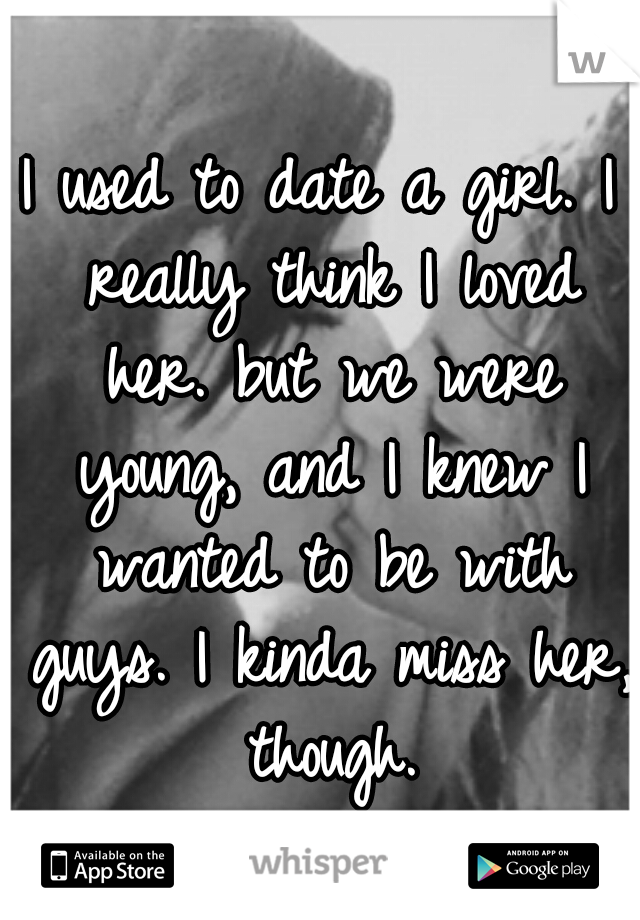 I used to date a girl. I really think I loved her. but we were young, and I knew I wanted to be with guys. I kinda miss her, though.