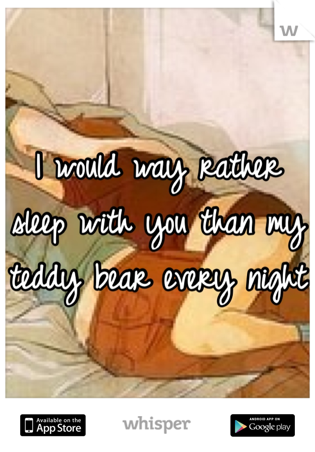 I would way rather sleep with you than my teddy bear every night 