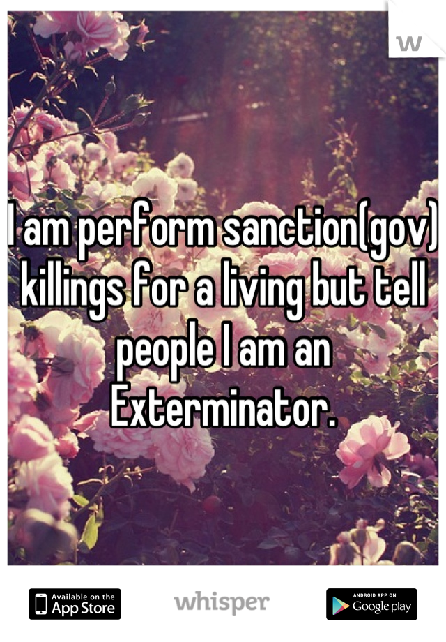 I am perform sanction(gov) killings for a living but tell people I am an Exterminator.