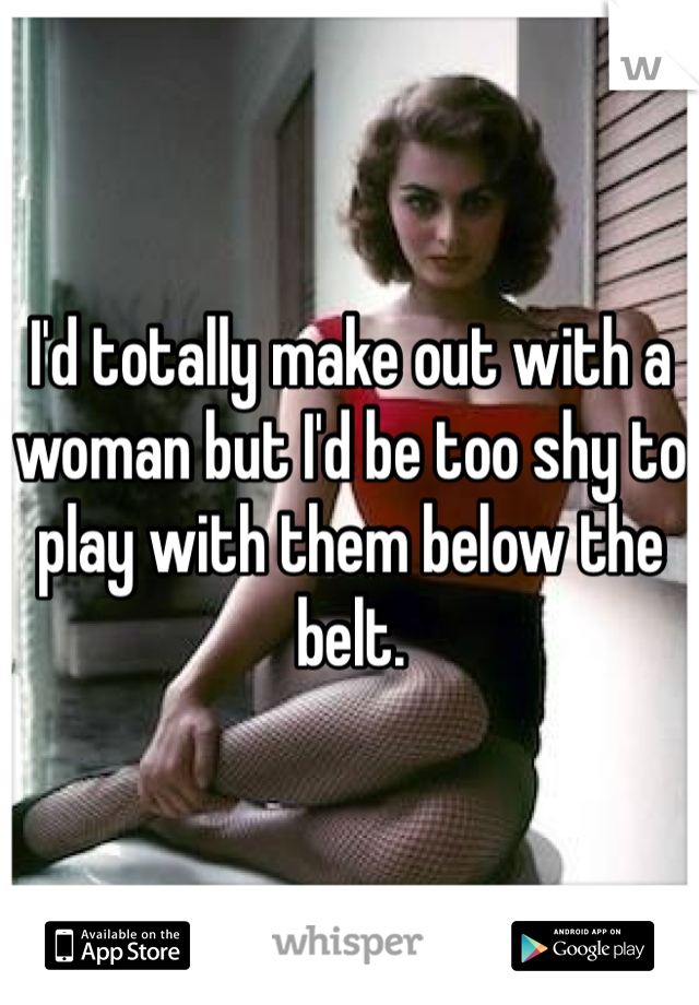 I'd totally make out with a woman but I'd be too shy to play with them below the belt.