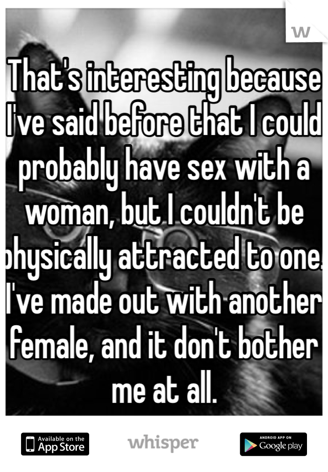 That's interesting because I've said before that I could probably have sex with a woman, but I couldn't be physically attracted to one. I've made out with another female, and it don't bother me at all.