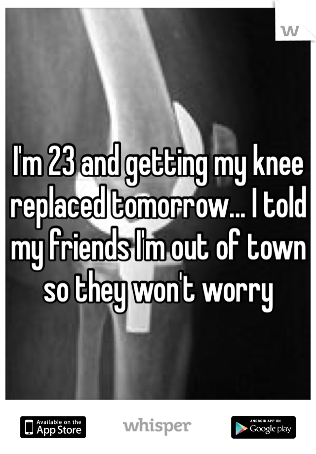 I'm 23 and getting my knee replaced tomorrow... I told my friends I'm out of town so they won't worry