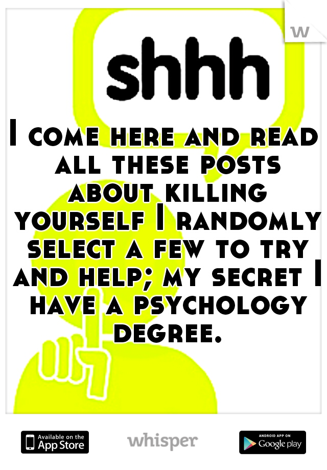 I come here and read all these posts about killing yourself I randomly select a few to try and help; my secret I have a psychology degree.