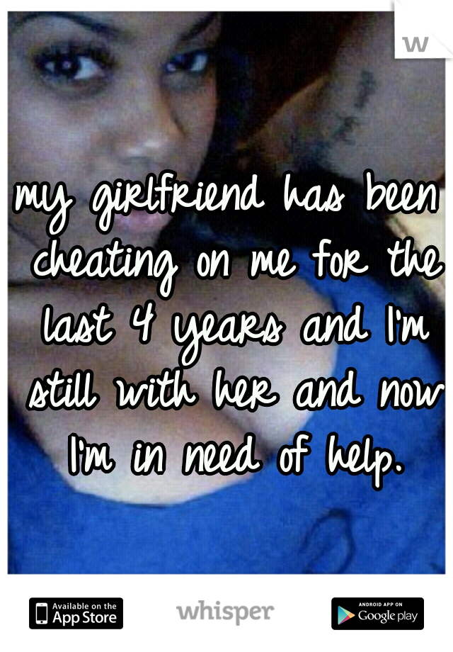 my girlfriend has been cheating on me for the last 4 years and I'm still with her and now I'm in need of help.