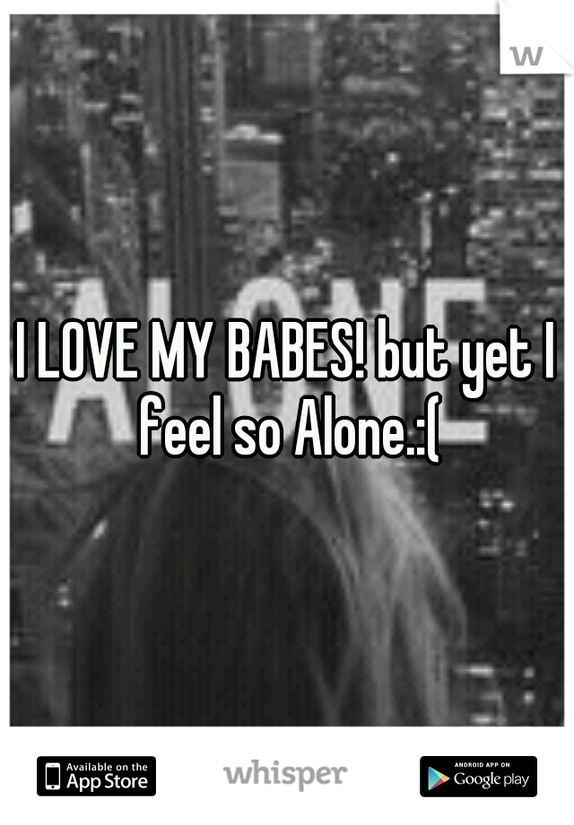 I LOVE MY BABES! but yet I feel so Alone.:(