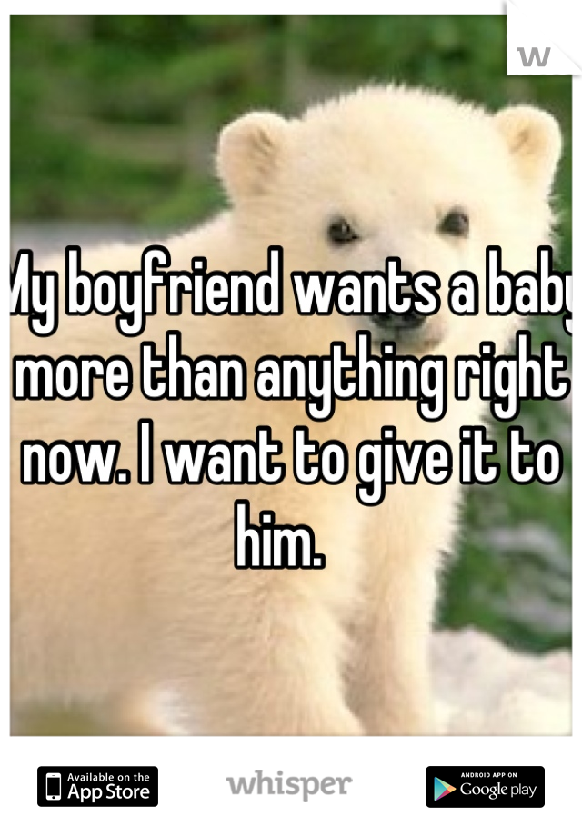 My boyfriend wants a baby more than anything right now. I want to give it to him.  