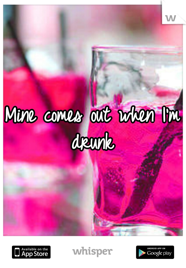 Mine comes out when I'm drunk
