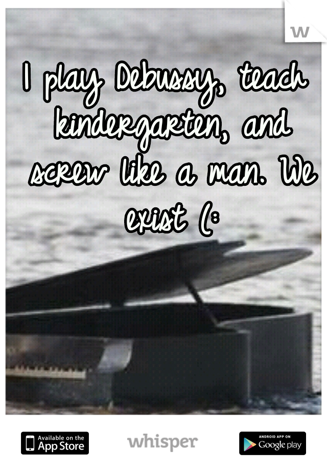 I play Debussy, teach kindergarten, and screw like a man. We exist (: