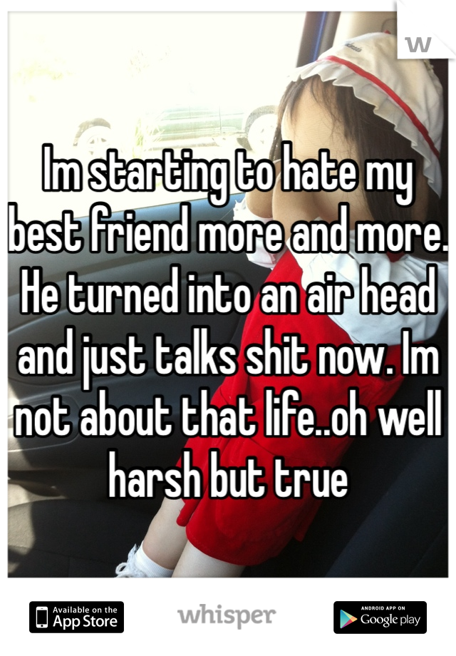 Im starting to hate my best friend more and more. He turned into an air head and just talks shit now. Im not about that life..oh well harsh but true