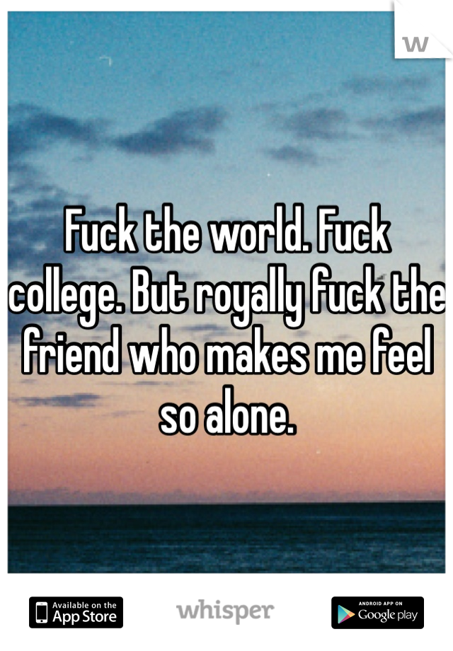 Fuck the world. Fuck college. But royally fuck the friend who makes me feel so alone. 