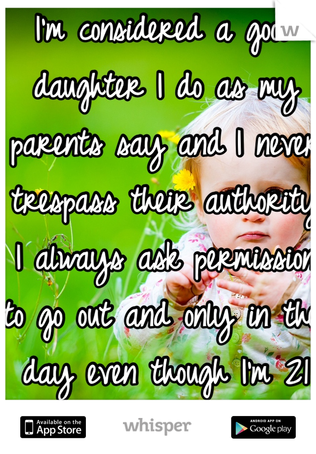 I'm considered a good daughter I do as my parents say and I never trespass their authority I always ask permission to go out and only in the day even though I'm 21 but I really hate that about me