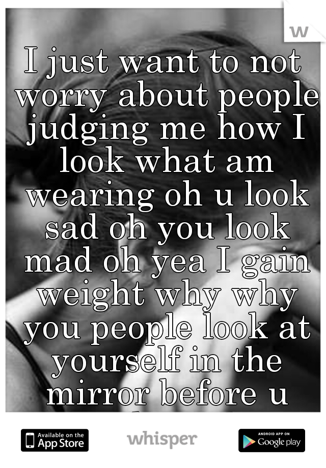 I just want to not worry about people judging me how I look what am wearing oh u look sad oh you look mad oh yea I gain weight why why you people look at yourself in the mirror before u speak trash...
