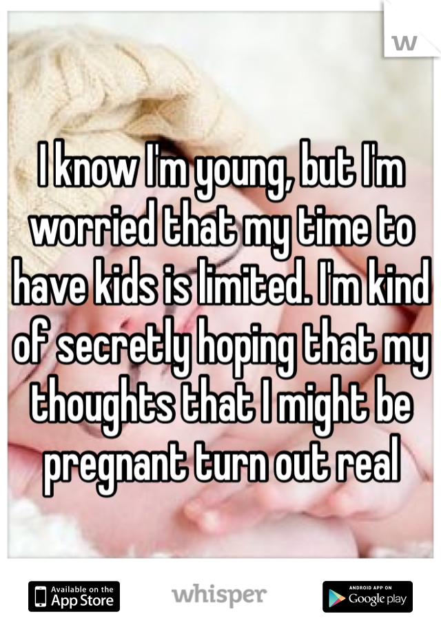 I know I'm young, but I'm worried that my time to have kids is limited. I'm kind of secretly hoping that my thoughts that I might be pregnant turn out real