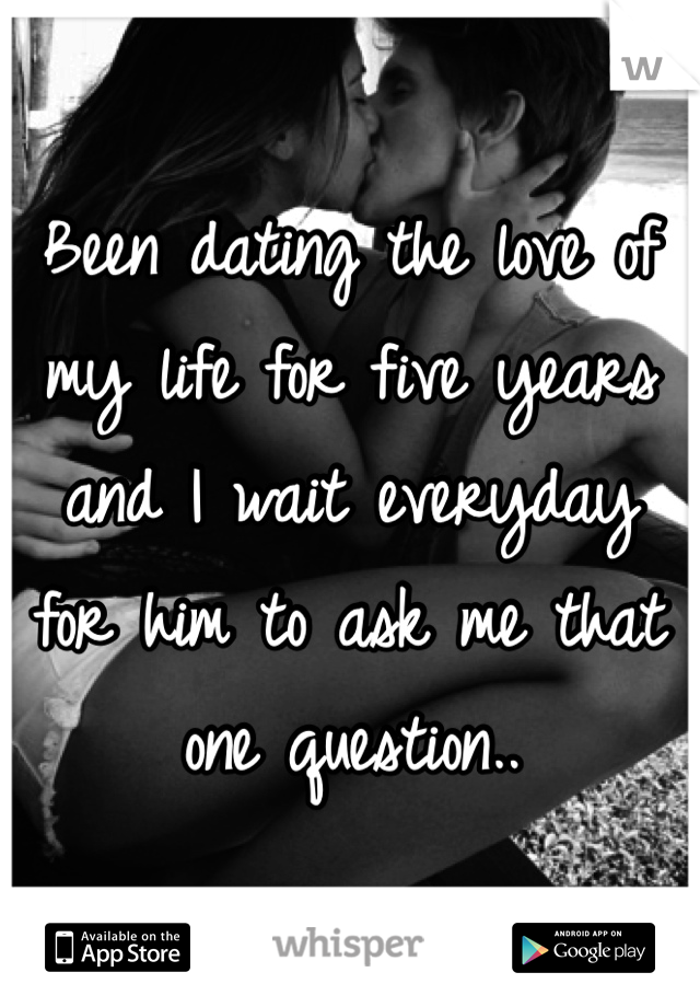 Been dating the love of my life for five years and I wait everyday for him to ask me that one question.. 
