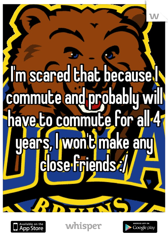 I'm scared that because I commute and probably will have to commute for all 4 years, I won't make any close friends :/ 