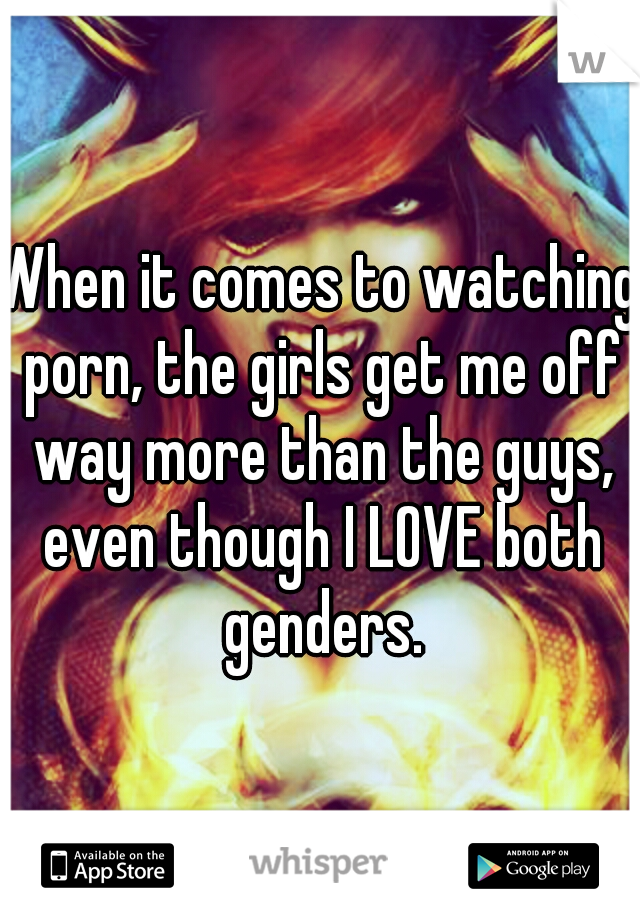 When it comes to watching porn, the girls get me off way more than the guys, even though I LOVE both genders.
