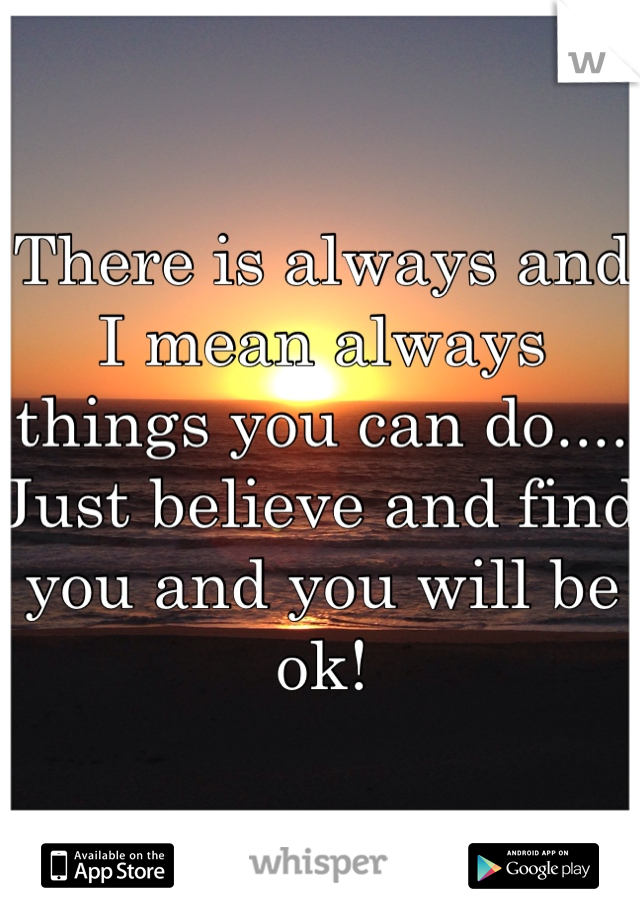 There is always and I mean always things you can do....  Just believe and find you and you will be ok!