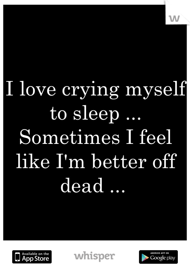 I love crying myself to sleep ... Sometimes I feel like I'm better off dead ... 