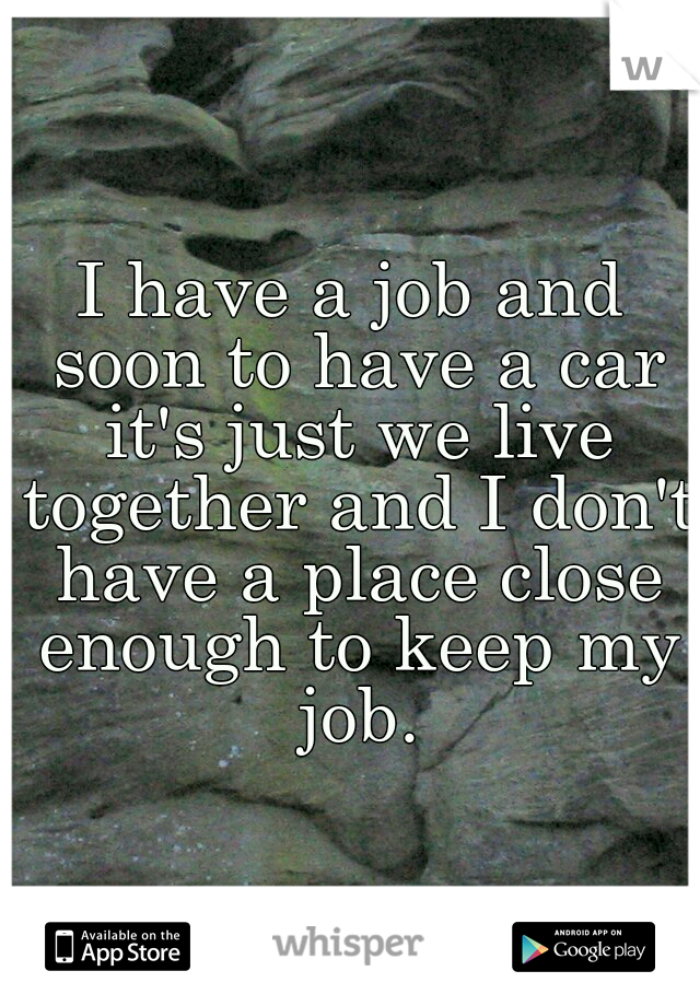 I have a job and soon to have a car it's just we live together and I don't have a place close enough to keep my job.