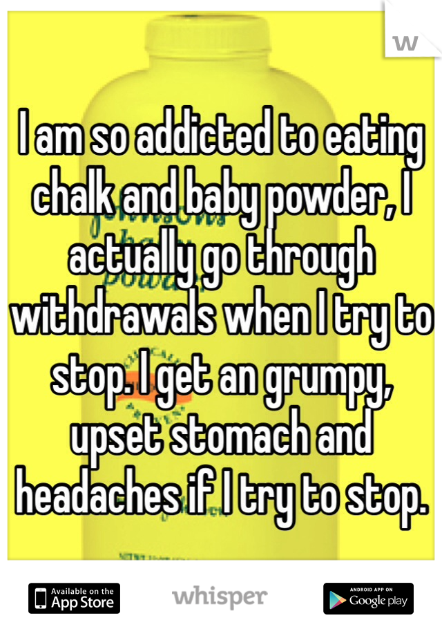 I am so addicted to eating chalk and baby powder, I actually go through withdrawals when I try to stop. I get an grumpy, upset stomach and headaches if I try to stop. 