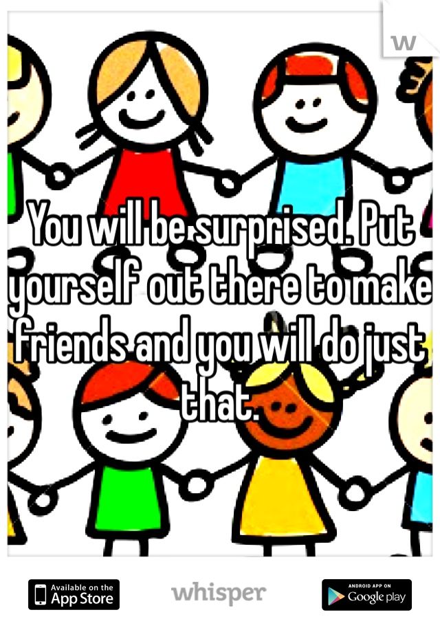 You will be surprised. Put yourself out there to make friends and you will do just that.