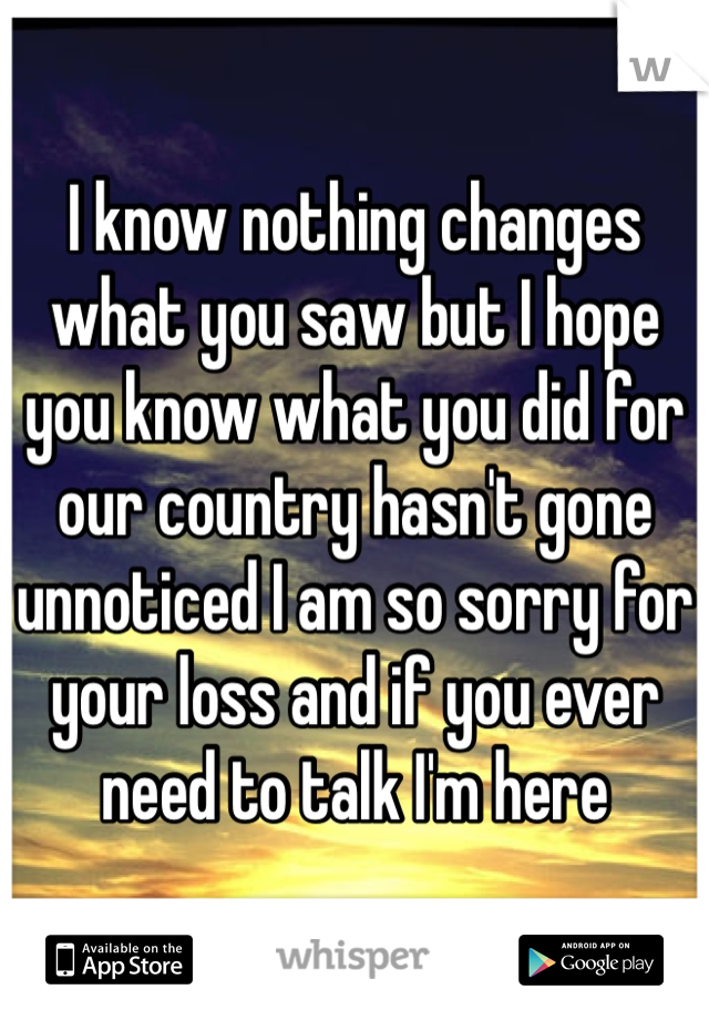 I know nothing changes what you saw but I hope you know what you did for our country hasn't gone unnoticed I am so sorry for your loss and if you ever need to talk I'm here 