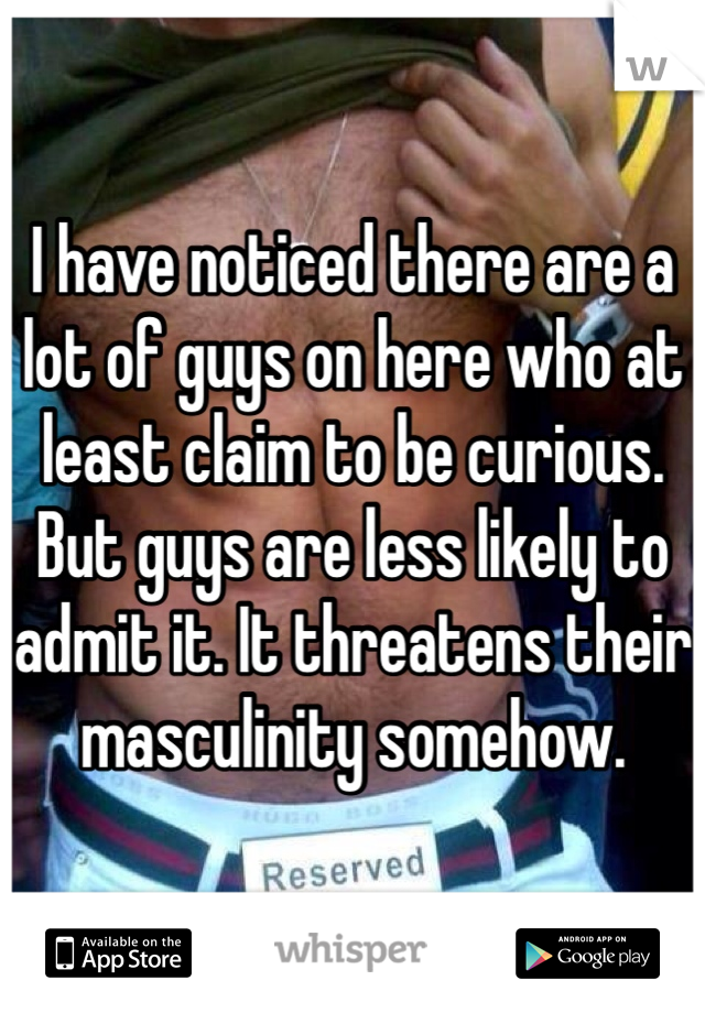 I have noticed there are a lot of guys on here who at least claim to be curious. But guys are less likely to admit it. It threatens their masculinity somehow.