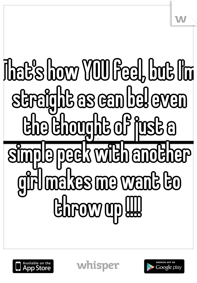 That's how YOU feel, but I'm straight as can be! even the thought of just a simple peck with another girl makes me want to throw up !!!! 