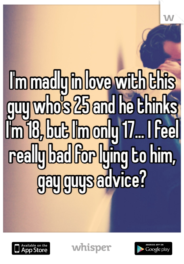 I'm madly in love with this guy who's 25 and he thinks I'm 18, but I'm only 17... I feel really bad for lying to him, gay guys advice?