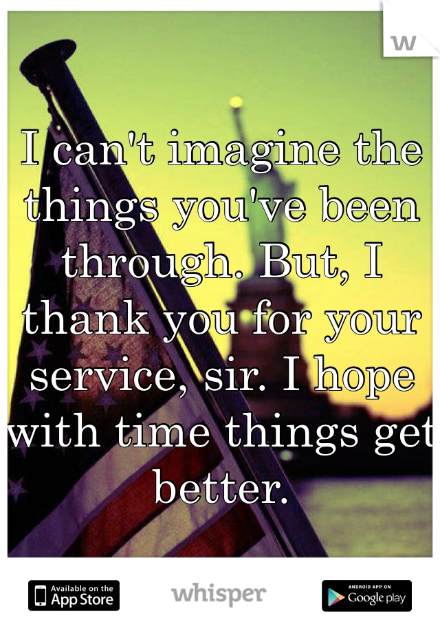 I can't imagine the things you've been through. But, I thank you for your service, sir. I hope with time things get better. 