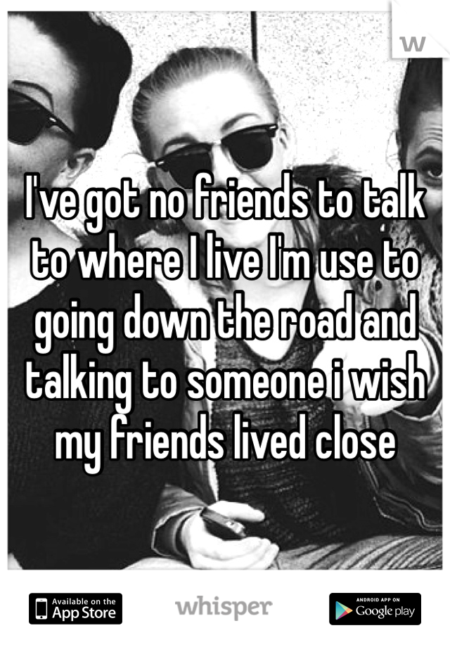 I've got no friends to talk to where I live I'm use to going down the road and talking to someone i wish my friends lived close 