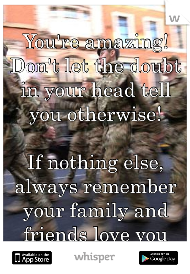 You're amazing! Don't let the doubt in your head tell you otherwise! 

If nothing else, always remember your family and friends love you