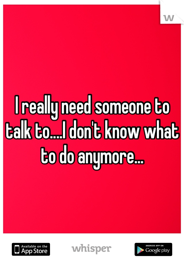 I really need someone to talk to....I don't know what to do anymore...