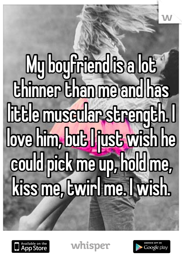 My boyfriend is a lot thinner than me and has little muscular strength. I love him, but I just wish he could pick me up, hold me, kiss me, twirl me. I wish.